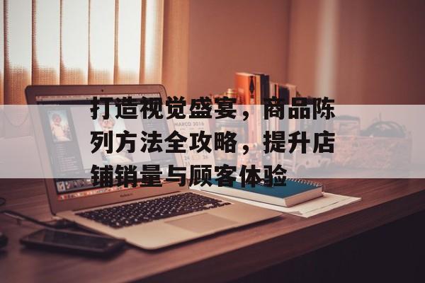 打造视觉盛宴，商品陈列方法全攻略，提升店铺销量与顾客体验