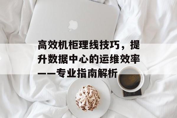 高效机柜理线技巧，提升数据中心的运维效率——专业指南解析