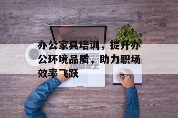 办公家具培训，提升办公环境品质，助力职场效率飞跃
