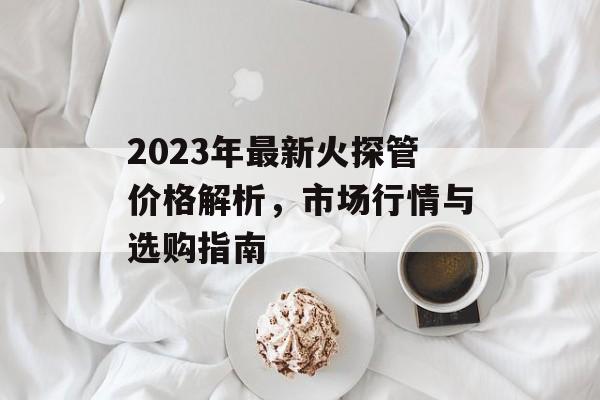 2023年最新火探管价格解析，市场行情与选购指南