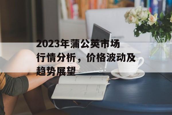 2023年蒲公英市场行情分析，价格波动及趋势展望
