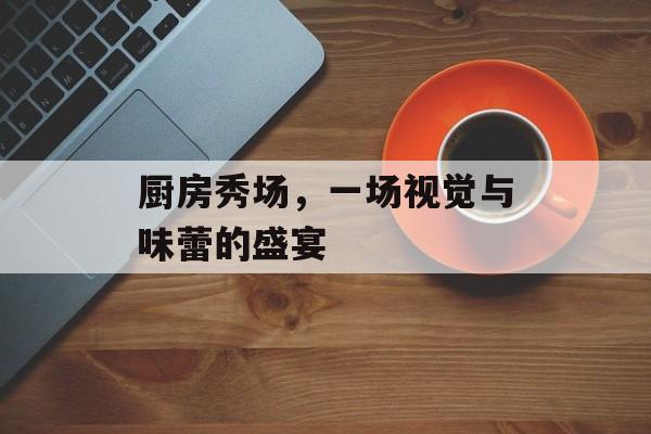 厨房秀场，一场视觉与味蕾的盛宴