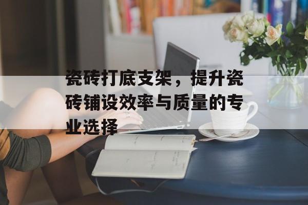 瓷砖打底支架，提升瓷砖铺设效率与质量的专业选择