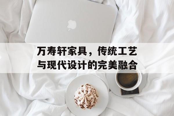 万寿轩家具，传统工艺与现代设计的完美融合