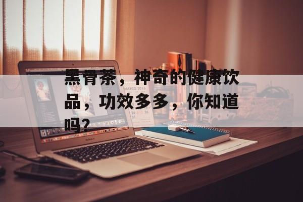 黑骨茶，神奇的健康饮品，功效多多，你知道吗？