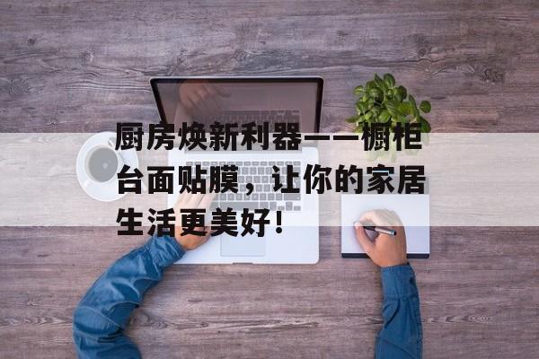 厨房焕新利器——橱柜台面贴膜，让你的家居生活更美好！