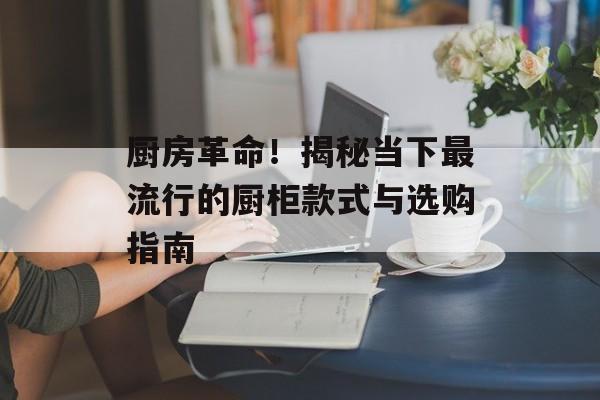 厨房革命！揭秘当下最流行的厨柜款式与选购指南