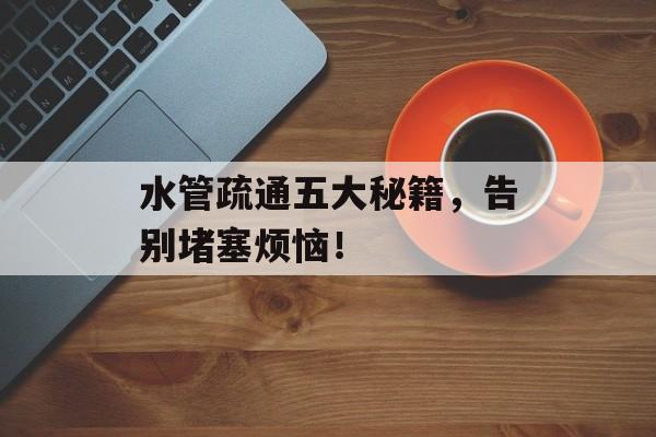 水管疏通五大秘籍，告别堵塞烦恼！