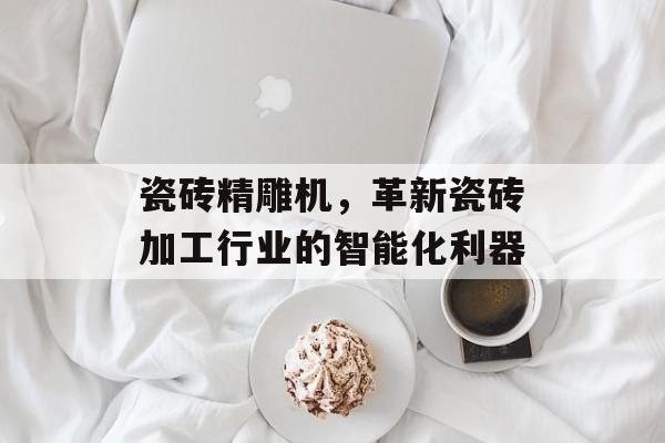 瓷砖精雕机，革新瓷砖加工行业的智能化利器