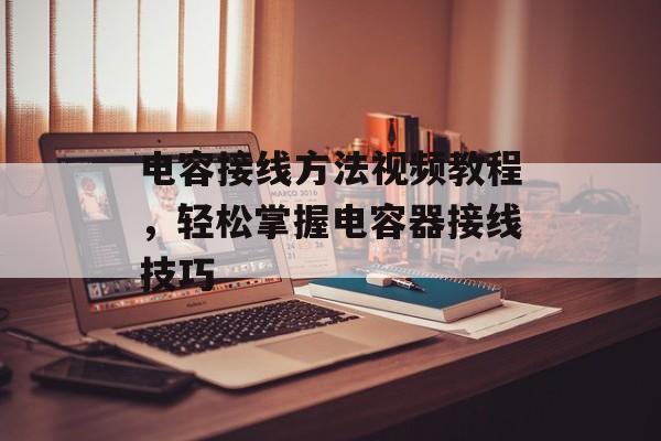 电容接线方法视频教程，轻松掌握电容器接线技巧