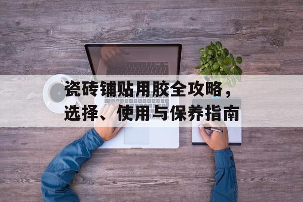 瓷砖铺贴用胶全攻略，选择、使用与保养指南