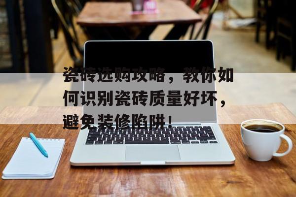 瓷砖选购攻略，教你如何识别瓷砖质量好坏，避免装修陷阱！