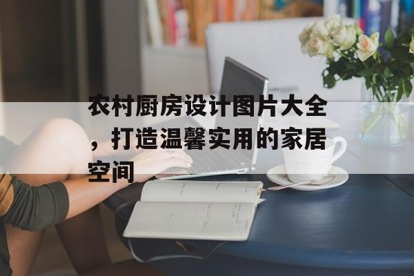 农村厨房设计图片大全，打造温馨实用的家居空间