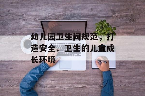 幼儿园卫生间规范，打造安全、卫生的儿童成长环境