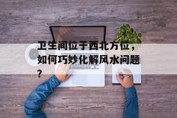 卫生间位于西北方位，如何巧妙化解风水问题？