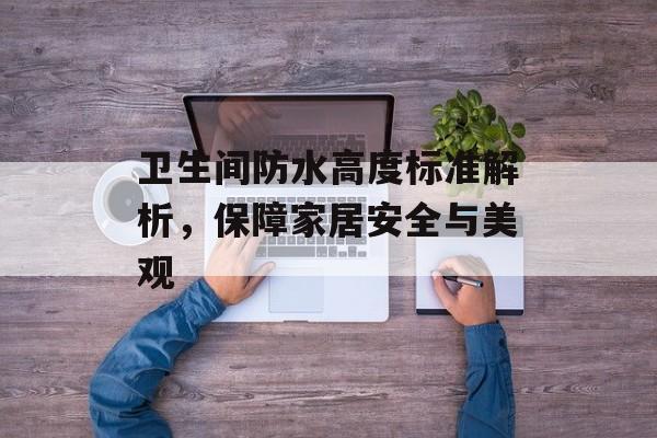 卫生间防水高度标准解析，保障家居安全与美观