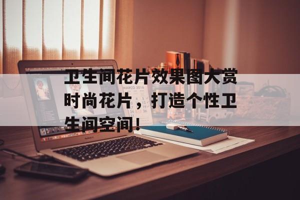 卫生间花片效果图大赏时尚花片，打造个性卫生间空间！