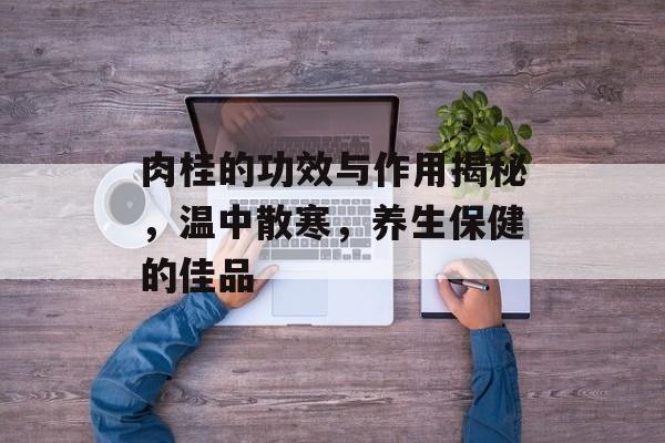 肉桂的功效与作用揭秘，温中散寒，养生保健的佳品