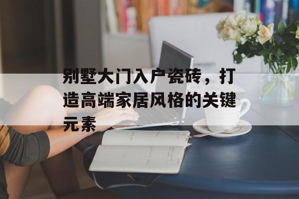 别墅大门入户瓷砖，打造高端家居风格的关键元素