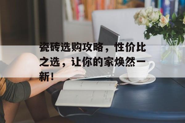 瓷砖选购攻略，性价比之选，让你的家焕然一新！
