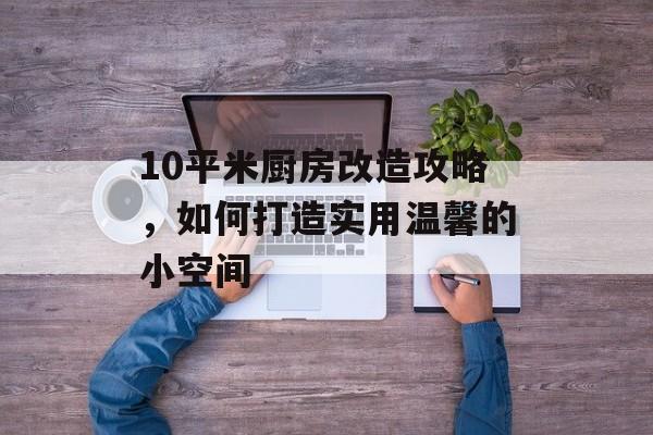 10平米厨房改造攻略，如何打造实用温馨的小空间