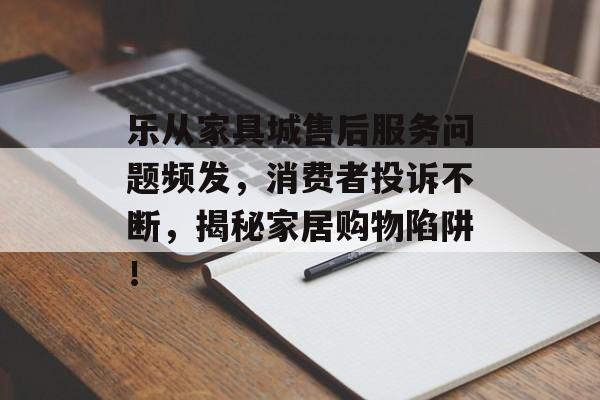 乐从家具城售后服务问题频发，消费者投诉不断，揭秘家居购物陷阱！