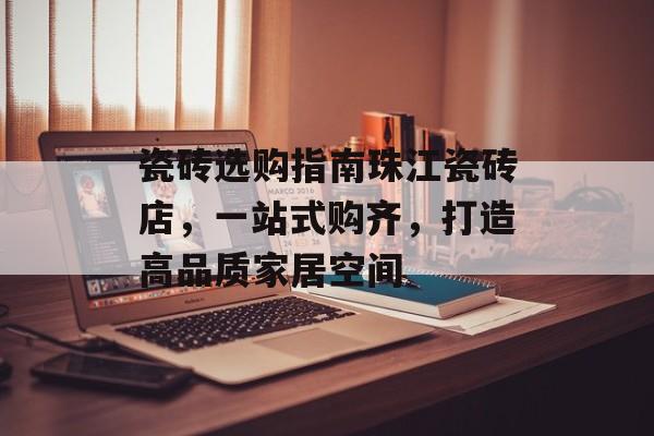 瓷砖选购指南珠江瓷砖店，一站式购齐，打造高品质家居空间
