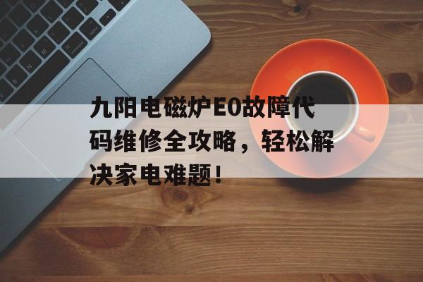 九阳电磁炉E0故障代码维修全攻略，轻松解决家电难题！