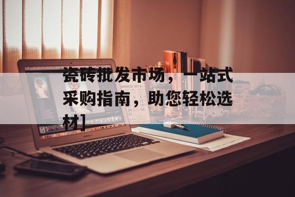 瓷砖批发市场，一站式采购指南，助您轻松选材]