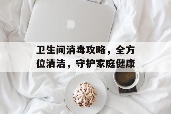 卫生间消毒攻略，全方位清洁，守护家庭健康