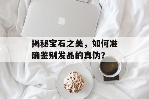 揭秘宝石之美，如何准确鉴别发晶的真伪？