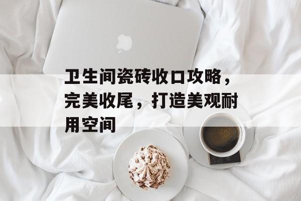 卫生间瓷砖收口攻略，完美收尾，打造美观耐用空间