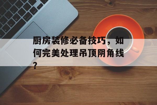 厨房装修必备技巧，如何完美处理吊顶阴角线？