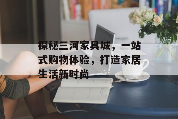 探秘三河家具城，一站式购物体验，打造家居生活新时尚