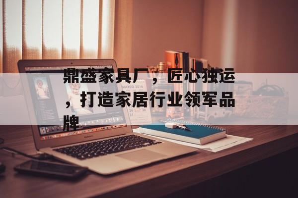 鼎盛家具厂，匠心独运，打造家居行业领军品牌