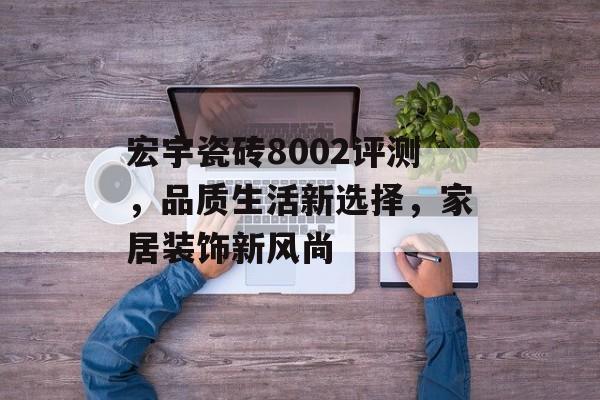 宏宇瓷砖8002评测，品质生活新选择，家居装饰新风尚