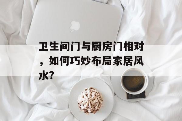 卫生间门与厨房门相对，如何巧妙布局家居风水？