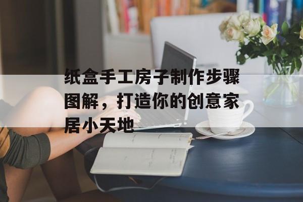 纸盒手工房子制作步骤图解，打造你的创意家居小天地