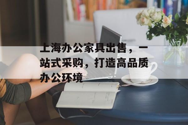 上海办公家具出售，一站式采购，打造高品质办公环境