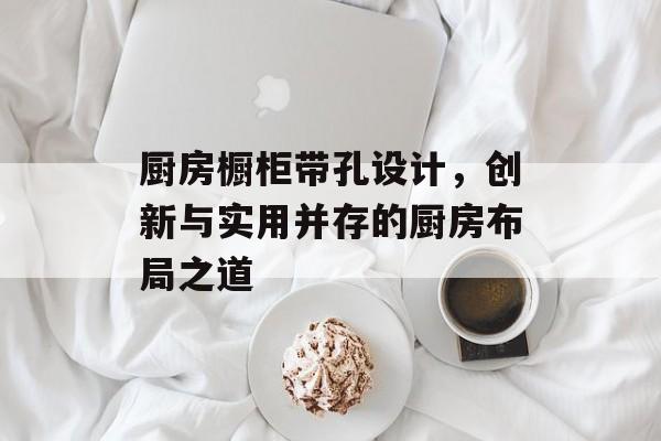 厨房橱柜带孔设计，创新与实用并存的厨房布局之道