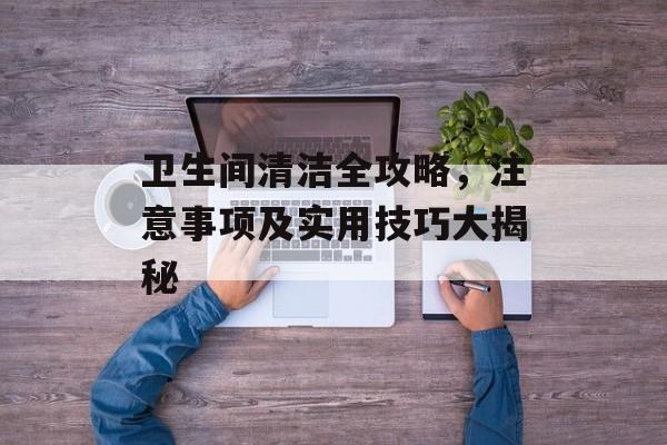 卫生间清洁全攻略，注意事项及实用技巧大揭秘