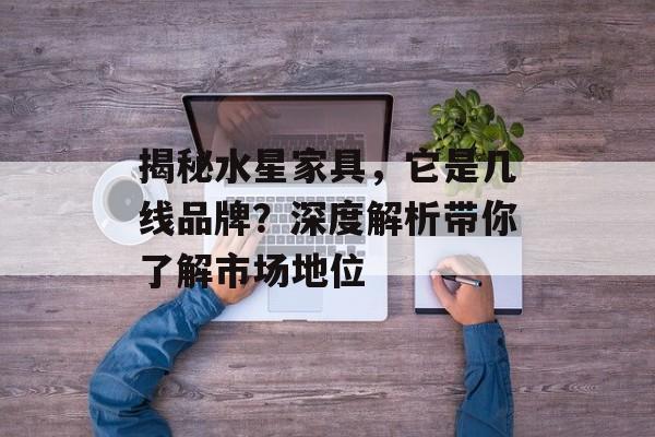 揭秘水星家具，它是几线品牌？深度解析带你了解市场地位
