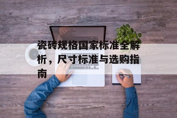 瓷砖规格国家标准全解析，尺寸标准与选购指南