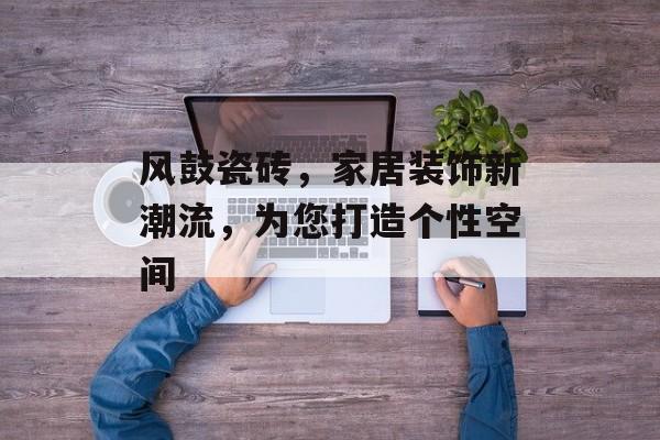 风鼓瓷砖，家居装饰新潮流，为您打造个性空间