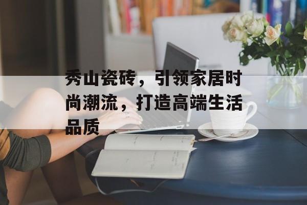 秀山瓷砖，引领家居时尚潮流，打造高端生活品质