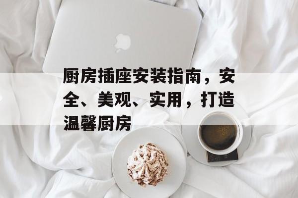 厨房插座安装指南，安全、美观、实用，打造温馨厨房
