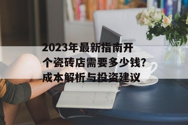 2023年最新指南开个瓷砖店需要多少钱？成本解析与投资建议