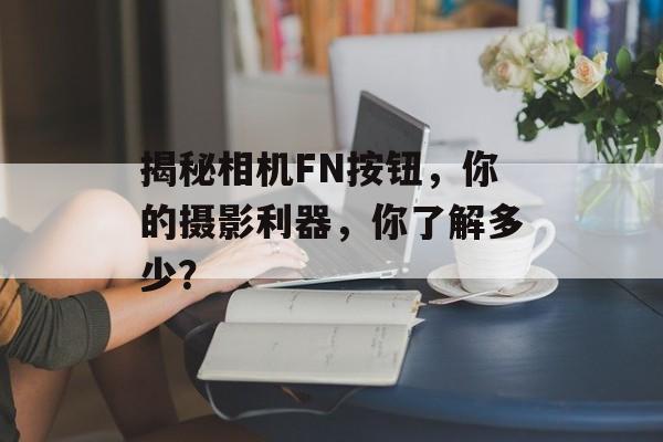揭秘相机FN按钮，你的摄影利器，你了解多少？