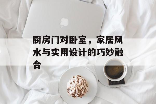 厨房门对卧室，家居风水与实用设计的巧妙融合