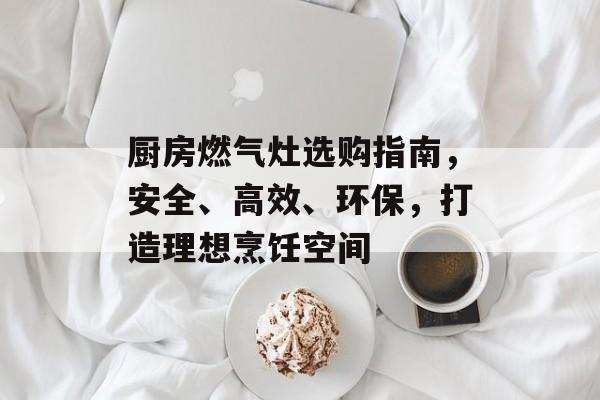 厨房燃气灶选购指南，安全、高效、环保，打造理想烹饪空间